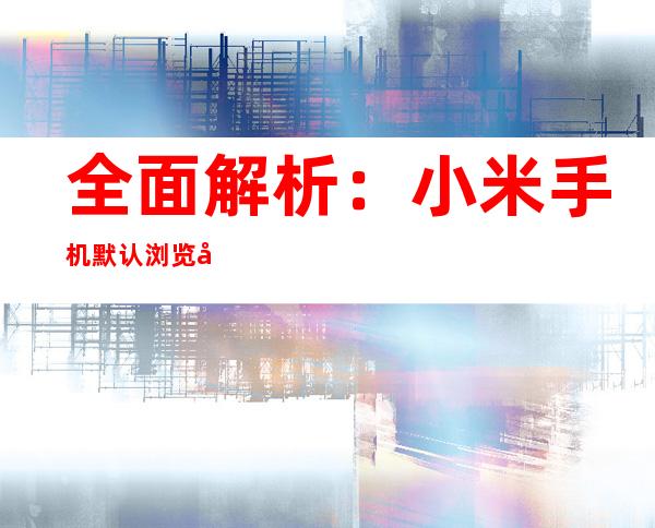 全面解析：小米手机默认浏览器更改指南